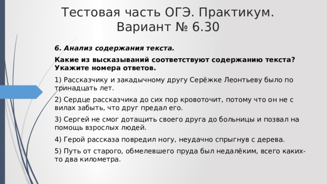 Тестовая часть ОГЭ. Практикум. Вариант № 6.30 6. Анализ содержания текста. Какие из высказываний соответствуют содержанию текста? Укажите номера ответов. 1) Рассказчику и закадычному другу Серёжке Леонтьеву было по тринадцать лет. 2) Сердце рассказчика до сих пор кровоточит, потому что он не с вилах забыть, что друг предал его. 3) Сергей не смог дотащить своего друга до больницы и позвал на помощь взрослых людей. 4) Герой рассказа повредил ногу, неудачно спрыгнув с дерева. 5) Путь от старого, обмелевшего пруда был недалёким, всего каких-то два километра. 