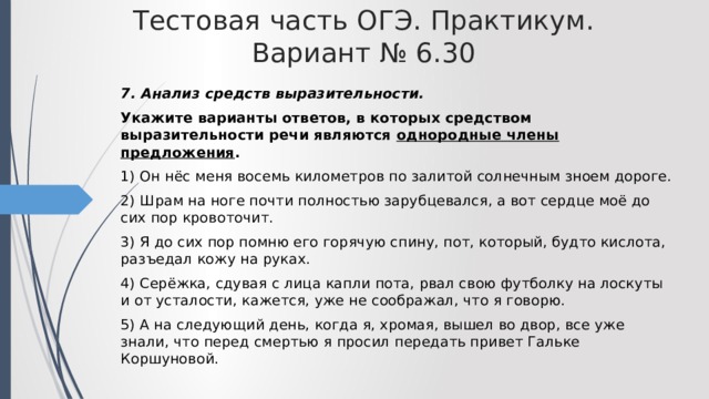 Тестовая часть ОГЭ. Практикум. Вариант № 6.30 7. Анализ средств выразительности. Укажите варианты ответов, в которых средством выразительности речи являются однородные члены предложения . 1) Он нёс меня восемь километров по залитой солнечным зноем дороге. 2) Шрам на ноге почти полностью зарубцевался, а вот сердце моё до сих пор кровоточит. 3) Я до сих пор помню его горячую спину, пот, который, будто кислота, разъедал кожу на руках. 4) Серёжка, сдувая с лица капли пота, рвал свою футболку на лоскуты и от усталости, кажется, уже не соображал, что я говорю. 5) А на следующий день, когда я, хромая, вышел во двор, все уже знали, что перед смертью я просил передать привет Гальке Коршуновой. 