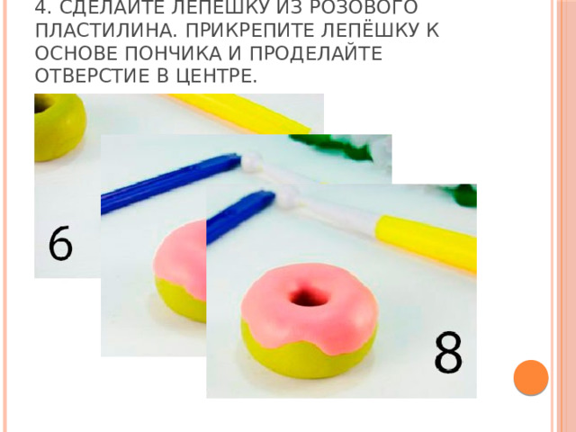 4. Сделайте лепёшку из розового пластилина. Прикрепите лепёшку к основе пончика и проделайте отверстие в центре. 