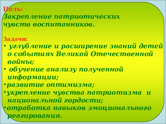 Цель:  Закрепление патриотических чувств воспитанников.  Задачи:  углубление и расширение знаний детей  о событиях Великой Отечественной  войны;  обучение анализу полученной  информации; развитие оптимизма; укрепление чувства патриотизма и  национальной гордости; отработка навыков эмоционального  реагирования. 