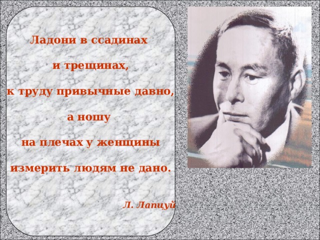 Ладони в ссадинах  и трещинах,  к труду привычные давно,  а ношу  на плечах у женщины  измерить людям не дано.    Л. Лапцуй 