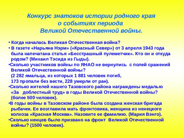 Конкурс знатоков истории родного края о событиях периода Великой Отечественной войны.  Когда началась Великая Отечественная война?  В газете «Нарьяна Нэрм» («Красный Север») от 3 апреля 1943 года  была напечатана статья «Бесстрашный пулеметчик». Кто он и откуда  родом? (Михаил Тэсида из Гыды).   Сколько участников войны по ЯНАО не вернулись с полей сражений  Великой Отечественной войны?  (2 282 ямальца, из которых 1 881 человек погиб,  173 пропали без вести, 228 умерли от ран). Сколько жителей нашего Тазовского района награждены медалью  «За доблестный труд» в годы Великой Отечественной войны?  (более 500 человек). В годы войны в Тазовском районе была создана женская бригада  рыбачек. Ее возглавила мать фронтовика, женщина из ненецкого  колхоза «Красная Москва». Назовите ее фамилию. (Мария Вэнго). Сколько ненцев было призвано на фронт Великой Отечественной  войны? (1500 человек). 