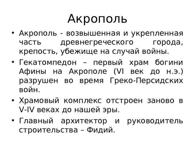 Акрополь Акрополь - возвышенная и укрепленная часть древнегреческого города, крепость, убежище на случай войны. Гекатомпедон – первый храм богини Афины на Акрополе ( VI век до н.э.) разрушен во время Греко-Персидских войн. Храмовый комплекс отстроен заново в V - IV веках до нашей эры. Главный архитектор и руководитель строительства – Фидий. 