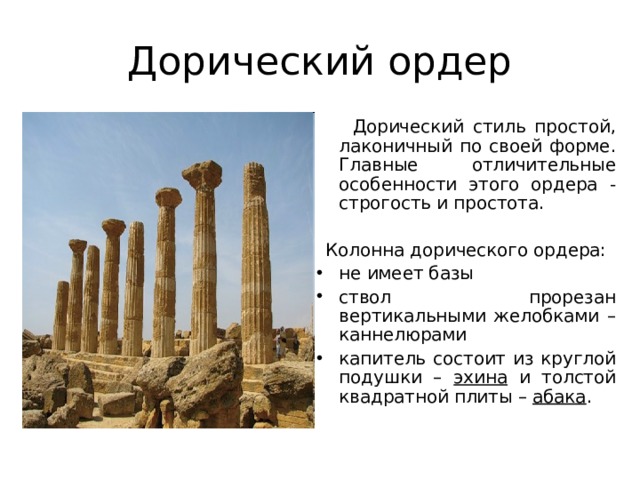 Дорический ордер  Дорический стиль простой, лаконичный по своей форме. Главные отличительные особенности этого ордера - строгость и простота. Колонна дорического ордера: не имеет базы ствол прорезан вертикальными желобками – каннелюрами капитель состоит из круглой подушки – эхина и толстой квадратной плиты – абака . 