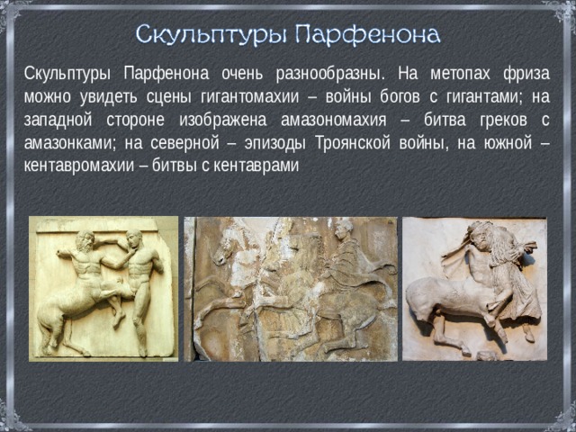 Скульптуры Парфенона очень разнообразны. На метопах фриза можно увидеть сцены гигантомахии – войны богов с гигантами; на западной стороне изображена амазономахия – битва греков с амазонками; на северной – эпизоды Троянской войны, на южной – кентавромахии – битвы с кентаврами 