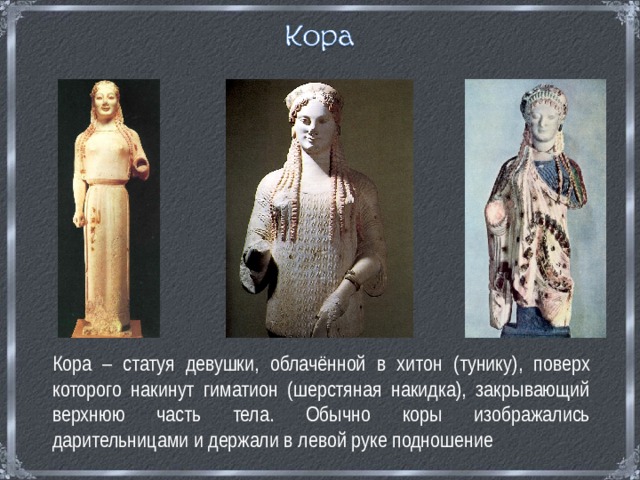  Кора – статуя девушки, облачённой в хитон (тунику), поверх которого накинут гиматион (шерстяная накидка), закрывающий верхнюю часть тела. Обычно коры изображались дарительницами и держали в левой руке подношение 