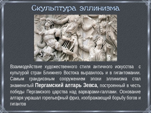 Взаимодействие художественного стиля античного искусства с культурой стран Ближнего Востока выразилось и в гигантомании. Самым грандиозным сооружением эпохи эллинизма стал знаменитый Пергамский алтарь Зевса , построенный в честь победы Пергамского царства над варварами-галлами. Основание алтаря украшал горельефный фриз, изображающий борьбу богов и гигантов 