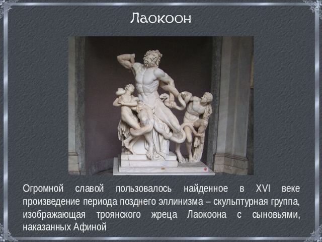  Огромной славой пользовалось найденное в ХVI веке произведение периода позднего эллинизма – скульптурная группа, изображающая троянского жреца Лаокоона с сыновьями, наказанных Афиной 