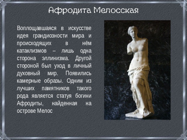  Воплощавшаяся в искусстве идея грандиозности мира и происходящих в нём катаклизмов – лишь одна сторона эллинизма. Другой стороной был уход в личный духовный мир. Появились камерные образы. Одним из лучших памятников такого рода является статуя богини Афродиты, найденная на острове Мелос 
