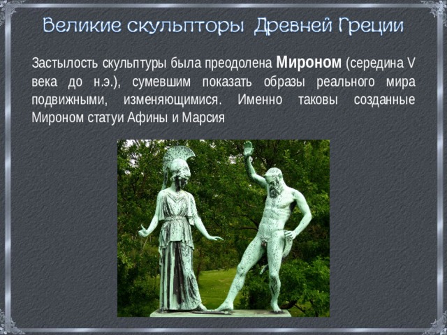  Застылость скульптуры была преодолена Мироном  (середина V века до н.э.), сумевшим показать образы реального мира подвижными, изменяющимися. Именно таковы созданные Мироном статуи Афины и Марсия 