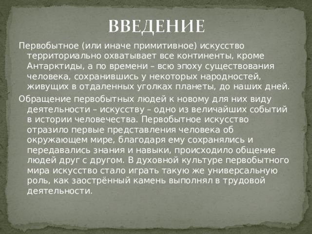 Первобытное (или иначе примитивное) искусство территориально охватывает все континенты, кроме Антарктиды, а по времени – всю эпоху существования человека, сохранившись у некоторых народностей, живущих в отдаленных уголках планеты, до наших дней. Обращение первобытных людей к новому для них виду деятельности – искусству – одно из величайших событий в истории человечества. Первобытное искусство отразило первые представления человека об окружающем мире, благодаря ему сохранялись и передавались знания и навыки, происходило общение людей друг с другом. В духовной культуре первобытного мира искусство стало играть такую же универсальную роль, как заострённый камень выполнял в трудовой деятельности. 