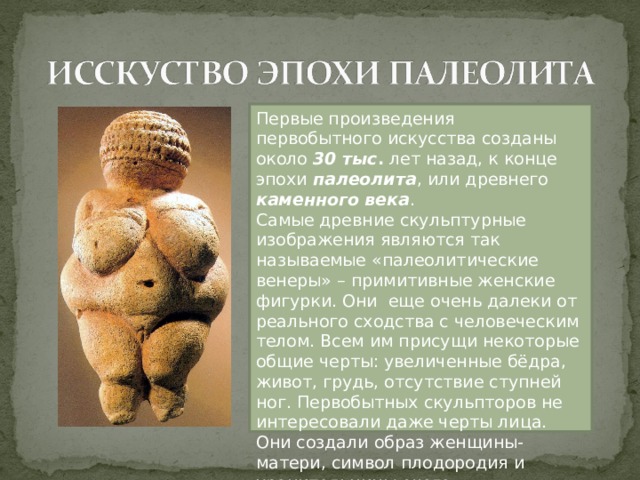Первые произведения первобытного искусства созданы около 30 тыс . лет назад, к конце эпохи палеолита , или древнего каменного века . Самые древние скульптурные изображения являются так называемые «палеолитические венеры» – примитивные женские фигурки. Они еще очень далеки от реального сходства с человеческим телом. Всем им присущи некоторые общие черты: увеличенные бёдра, живот, грудь, отсутствие ступней ног. Первобытных скульпторов не интересовали даже черты лица. Они создали образ женщины-матери, символ плодородия и хранительницы очага 