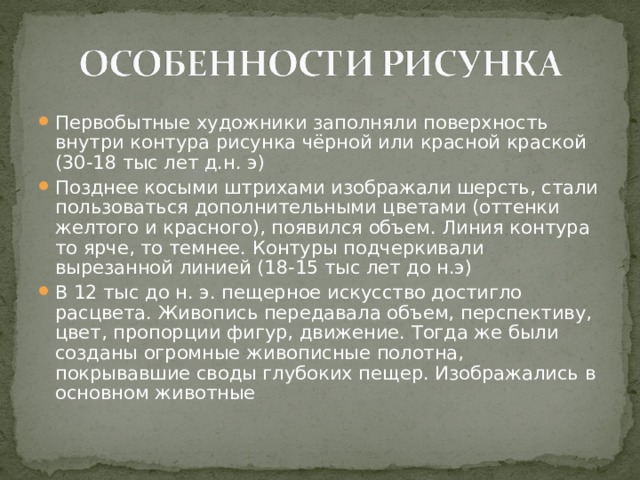 Первобытные художники заполняли поверхность внутри контура рисунка чёрной или красной краской (30-18 тыс лет д.н. э) Позднее косыми штрихами изображали шерсть, стали пользоваться дополнительными цветами (оттенки желтого и красного), появился объем. Линия контура то ярче, то темнее. Контуры подчеркивали вырезанной линией (18-15 тыс лет до н.э) В 12 тыс до н. э. пещерное искусство достигло расцвета. Живопись передавала объем, перспективу, цвет, пропорции фигур, движение. Тогда же были созданы огромные живописные полотна, покрывавшие своды глубоких пещер. Изображались в основном животные  