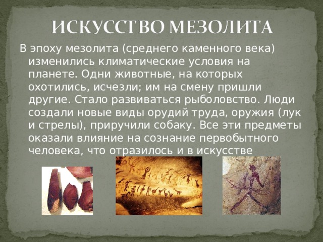 В эпоху мезолита (среднего каменного века) изменились климатические условия на планете. Одни животные, на которых охотились, исчезли; им на смену пришли другие. Стало развиваться рыболовство. Люди создали новые виды орудий труда, оружия (лук и стрелы), приручили собаку. Все эти предметы оказали влияние на сознание первобытного человека, что отразилось и в искусстве 