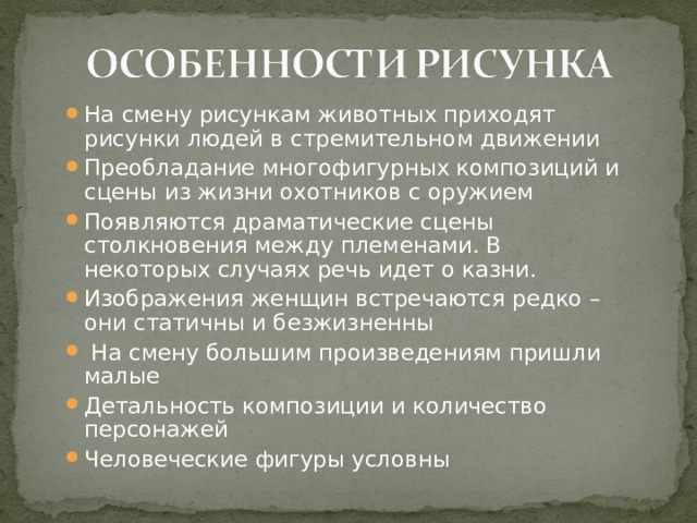На смену рисункам животных приходят рисунки людей в стремительном движении Преобладание многофигурных композиций и сцены из жизни охотников с оружием Появляются драматические сцены столкновения между племенами. В некоторых случаях речь идет о казни. Изображения женщин встречаются редко – они статичны и безжизненны  На смену большим произведениям пришли малые Детальность композиции и количество персонажей Человеческие фигуры условны 