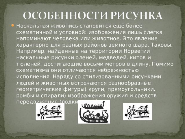 Наскальная живопись становится ещё более схематичной и условной: изображения лишь слегка напоминают человека или животное. Это явление характерно для разных районов земного шара. Таковы. Например, найденные на территории Норвегии наскальные рисунки оленей, медведей, китов и тюленей, достигающие восьми метров в длину. Помимо схематизма они отличаются небрежностью исполнения. Наряду со стилизованными рисунками людей и животных встречаются разнообразные геометрические фигуры( круги, прямоугольники, ромбы и спирали) изображения оружия и средств передвижения (лодки, корабли) 