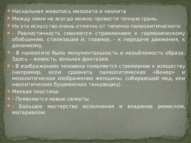 Наскальная живопись мезолита и неолита Между ними не всегда можно провести точную грань. Но это искусство очень отлично от типично палеолитического: - Реалистичность сменяется стремлением к гармоническому обобщению, стилизации и, главное, - к передаче движения, к динамизму. - В палеолите была монументальность и незыблемость образа. Здесь – живость, вольная фантазия. - В изображениях человека появляется стремление к изяществу (например, если сравнить палеолитических «Венер» и мезолитическое изображение женщины, собирающей мед, или неолитических бушменских танцовщиц). Мелкая пластика: - Появляются новые сюжеты. - Большее мастерство исполнения и владение ремеслом, материалом.  