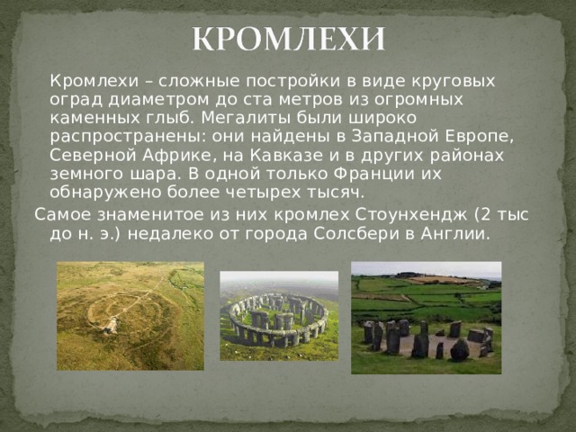  Кромлехи – сложные постройки в виде круговых оград диаметром до ста метров из огромных каменных глыб. Мегалиты были широко распространены: они найдены в Западной Европе, Северной Африке, на Кавказе и в других районах земного шара. В одной только Франции их обнаружено более четырех тысяч. Самое знаменитое из них кромлех Стоунхендж (2 тыс до н. э.) недалеко от города Солсбери в Англии. 