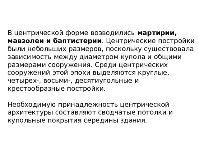 В центрической форме возводились мартирии, мавзолеи и баптистерии . Центрические постройки были небольших размеров, поскольку существовала зависимость между диаметром купола и общими размерами сооружения. Среди центрических сооружений этой эпохи выделяются круглые, четырех-, восьми-, десятиугольные и крестообразные постройки. Необходимую принадлежность центрической архитектуры составляют сводчатые потолки и купольные покрытия середины здания. 
