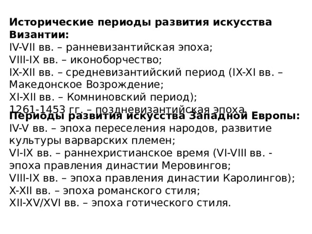 Исторические периоды развития искусства Византии: IV-VII вв. – ранневизантийская эпоха; VIII-IX вв. – иконоборчество; IX-XII вв. – средневизантийский период (IX-XI вв. – Македонское Возрождение; XI-XII вв. – Комниновский период); 1261-1453 гг. – поздневизантийская эпоха. Периоды развития искусства Западной Европы: IV-V вв. – эпоха переселения народов, развитие культуры варварских племен; VI-IX вв. – раннехристианское время (VI-VIII вв. - эпоха правления династии Меровингов; VIII-IX вв. – эпоха правления династии Каролингов); X-XII вв. – эпоха романского стиля; XII-XV/XVI вв. – эпоха готического стиля. 