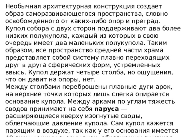 Необычная архитектурная конструкция создает образ саморазвивающегося пространства, словно освобожденного от каких-либо опор и преград. Купол собора с двух сторон поддерживают два более низких полукупола, каждый из которых в свою очередь имеет два маленьких полукупола. Таким образом, все пространство средней части храма представляет собой систему плавно переходящих друг в друга сферических форм, устремленных ввысь. Купол держат четыре столба, но ощущения, что он давит на опоры, нет. Между столбами переброшены плавные дуги арок, на верхние точки которых лишь слегка опирается основание купола. Между арками по углам тяжесть сводов принимают на себя паруса — расширяющиеся кверху изогнутые своды, облегчающие давление купола. Сам купол кажется парящим в воздухе, так как у его основания имеется 40 скругленных сверху окон, образующих сияющее световое кольцо. Впечатление глубины и сложности центрального пространства дополняется алтарными нишами в восточной части храма. 