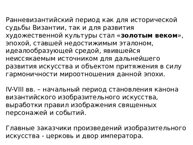 Ранневизантийский период как для исторической судьбы Византии, так и для развития художественной культуры стал « золотым веком », эпохой, ставшей недостижимым эталоном, идеалообразующей средой, явившейся неиссякаемым источником для дальнейшего развития искусства и объектом притяжения в силу гармоничности мироотношения данной эпохи. IV-VIII вв. – начальный период становления канона византийского изобразительного искусства, выработки правил изображения священных персонажей и событий. Главные заказчики произведений изобразительного искусства - церковь и двор императора. 