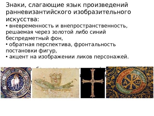 Знаки, слагающие язык произведений ранневизантийского изобразительного искусства:  вневременность и внепространственность, решаемая через золотой либо синий беспредметный фон,  обратная перспектива, фронтальность постановки фигур,  акцент на изображении ликов персонажей.  Агнец, рыба, крест, монограмма (хризма) зачастую замещают собой иконическое изображение Христа. 