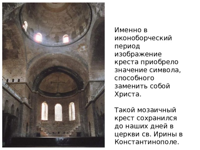 Именно в иконоборческий период изображение креста приобрело значение символа, способного заменить собой Христа. Такой мозаичный крест сохранился до наших дней в церкви св. Ирины в Константинополе. 