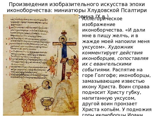 Произведения изобразительного искусства эпохи иконоборчества: миниатюры Хлудовской Псалтири (первая половина IX в.) Аллегорическое изображение иконоборчества. «И дали мне в пищу желчь, и в жажде моей напоили меня уксусом». Художник комментирует действия иконоборцев, сопоставляя их с евангельскими событиями. Распятие на горе Голгофе; иконоборцы, замазывающие известью икону Христа. Воин справа подносит Христу губку, напитанную уксусом, другой воин пронзает Христа копьём. У подножия горы иконоборцы Иоанн Грамматик и епископ Антоний Силлейский 