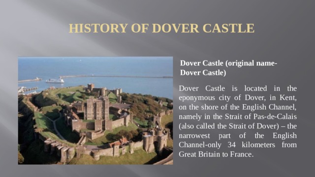 History of Dover Castle Dover Castle (original name-Dover Castle) Dover Castle is located in the eponymous city of Dover, in Kent, on the shore of the English Channel, namely in the Strait of Pas-de-Calais (also called the Strait of Dover) – the narrowest part of the English Channel-only 34 kilometers from Great Britain to France.