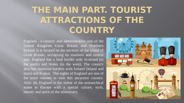 The main part. Tourist attractions of the country England - a country and administrative unit of the United Kingdom Great Britain and Northern Ireland. It is located on the territory of the island of Great Britain, occupying its southern and central part. England has a land border with Scotland (in the north) and Wales (in the west). The country also has maritime borders with Ireland (island and state) and France. .The sights of England are one of the main reasons to visit this attractive country. After all, England is the oldest of the monarchical states in Europe with a special culture, style, history and spirit of the aristocracy.