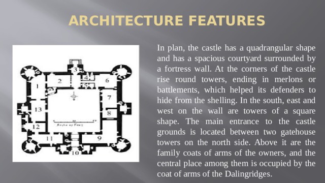 Architecture features In plan, the castle has a quadrangular shape and has a spacious courtyard surrounded by a fortress wall. At the corners of the castle rise round towers, ending in merlons or battlements, which helped its defenders to hide from the shelling. In the south, east and west on the wall are towers of a square shape. The main entrance to the castle grounds is located between two gatehouse towers on the north side. Above it are the family coats of arms of the owners, and the central place among them is occupied by the coat of arms of the Dalingridges.
