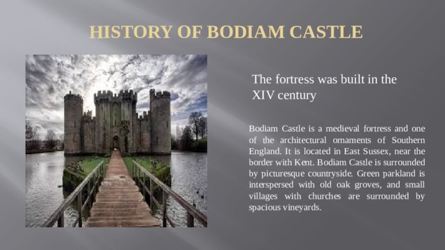 History of Bodiam Castle The fortress was built in the XIV century Bodiam Castle is a medieval fortress and one of the architectural ornaments of Southern England. It is located in East Sussex, near the border with Kent. Bodiam Castle is surrounded by picturesque countryside. Green parkland is interspersed with old oak groves, and small villages with churches are surrounded by spacious vineyards.