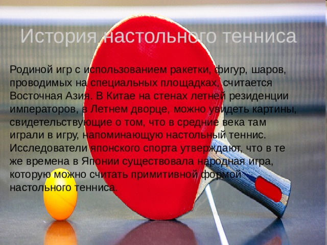 История настольного тенниса Родиной игр с использованием ракетки, фигур, шаров, проводимых на специальных площадках, считается Восточная Азия. В Китае на стенах летней резиденции императоров, в Летнем дворце, можно увидеть картины, свидетельствующие о том, что в средние века там играли в игру, напоминающую настольный теннис. Исследователи японского спорта утверждают, что в те же времена в Японии существовала народная игра, которую можно считать примитивной формой настольного тенниса. 
