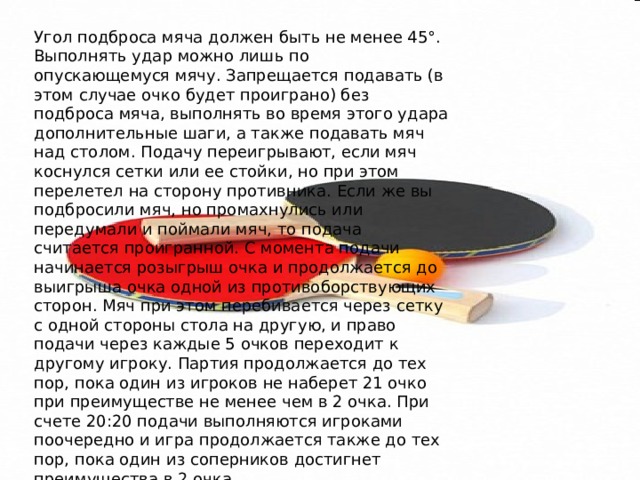 Угол подброса мяча должен быть не менее 45°. Выполнять удар можно лишь по опускающемуся мячу. Запрещается подавать (в этом случае очко будет проиграно) без подброса мяча, выполнять во время этого удара дополнительные шаги, а также подавать мяч над столом. Подачу переигрывают, если мяч коснулся сетки или ее стойки, но при этом перелетел на сторону противника. Если же вы подбросили мяч, но промахнулись или передумали и поймали мяч, то подача считается проигранной. С момента подачи начинается розыгрыш очка и продолжается до выигрыша очка одной из противоборствующих сторон. Мяч при этом перебивается через сетку с одной стороны стола на другую, и право подачи через каждые 5 очков переходит к другому игроку. Партия продолжается до тех пор, пока один из игроков не наберет 21 очко при преимуществе не менее чем в 2 очка. При счете 20:20 подачи выполняются игроками поочередно и игра продолжается также до тех пор, пока один из соперников достигнет преимущества в 2 очка. 