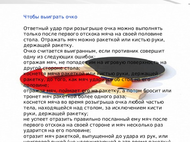 Чтобы выиграть очко Ответный удар при розыгрыше очка можно выполнять только после первого отскока мяча на своей половине стола. Отражать мяч можно ракеткой или кистью руки, держащей ракетку. Очко считается выигранным, если противник совершит одну из следующих ошибок: отражая мяч, не попадет им на игровую поверхность на другой стороне стола; коснется мяча ракеткой или кистью руки, держащей ракетку, до того, как мяч ударится об стол на его половине; отражая мяч, поймает его на ракетку, а потом бросит или тронет мяч ракеткой более одного раза; коснется мяча во время розыгрыша очка любой частью тела, находящейся над столом, за исключением кисти руки, держащей ракетку; не успеет отразить правильно посланный ему мяч после первого отскока на своей стороне и мяч несколько раз ударится на его половине; отразит мяч ракеткой, выпущенной до удара из рук, или неигровой рукой (не удерживающей в это время ракетку). 