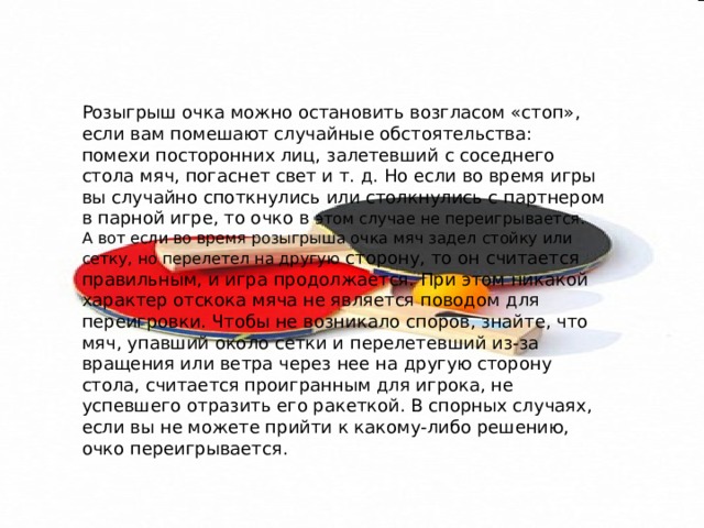 Розыгрыш очка можно остановить возгласом «стоп», если вам помешают случайные обстоятельства: помехи посторонних лиц, залетевший с соседнего стола мяч, погаснет свет и т. д. Но если во время игры вы случайно споткнулись или столкнулись с партнером в парной игре, то очко в этом случае не переигрывается. А вот если во время розыгрыша очка мяч задел стойку или сетку, но перелетел на другую сторону, то он считается правильным, и игра продолжается. При этом никакой характер отскока мяча не является поводом для переигровки. Чтобы не возникало споров, знайте, что мяч, упавший около сетки и перелетевший из-за вращения или ветра через нее на другую сторону стола, считается проигранным для игрока, не успевшего отразить его ракеткой. В спорных случаях, если вы не можете прийти к какому-либо решению, очко переигрывается. 
