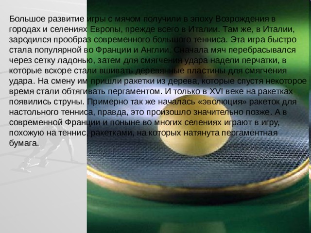 Большое развитие игры с мячом получили в эпоху Возрождения в городах и селениях Европы, прежде всего в Италии. Там же, в Италии, зародился прообраз современного большого тенниса. Эта игра быстро стала популярной во Франции и Англии. Сначала мяч перебрасывался через сетку ладонью, затем для смягчения удара надели перчатки, в которые вскоре стали вшивать деревянные пластины для смягчения удара. На смену им пришли ракетки из дерева, которые спустя некоторое время стали обтягивать пергаментом. И только в XVI веке на ракетках появились струны. Примерно так же началась «эволюция» ракеток для настольного тенниса, правда, это произошло значительно позже. А в современной Франции и поныне во многих селениях играют в игру, похожую на теннис, ракетками, на которых натянута пергаментная бумага. 