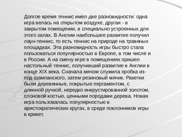 Долгое время теннис имел две разновидности: одна игра велась на открытом воздухе, другая - в закрытом помещении, в специально устроенных для этого залах. В Англии наибольшее развитие получил лаун-теннис, то есть теннис на природе на травяных площадках. Эта разновидность игры быстро стала пользоваться популярностью в Европе, в том числе и в России. А на смену игре в помещениях пришел настольный теннис, получивший развитие в Англии в конце XIX века. Сначала мячом служила пробка из-под шампанского, затем резиновый мячик. Ракетки были деревянные, покрытые пергаментом, с длинной ручкой, нередко инкрустированной золотом, слоновой костью, ценными породами дерева. Новая игра пользовалась популярностью в аристократических кругах, в среде поклонников игры в крикет. 