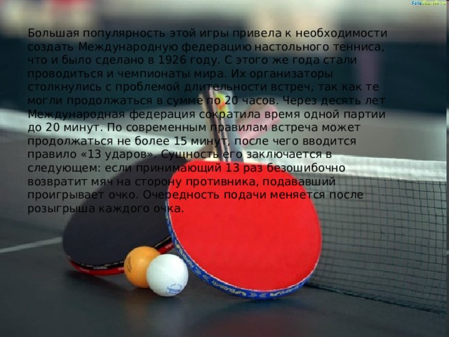 Большая популярность этой игры привела к необходимости создать Международную федерацию настольного тенниса, что и было сделано в 1926 году. С этого же года стали проводиться и чемпионаты мира. Их организаторы столкнулись с проблемой длительности встреч, так как те могли продолжаться в сумме по 20 часов. Через десять лет Международная федерация сократила время одной партии до 20 минут. По современным правилам встреча может продолжаться не более 15 минут, после чего вводится правило «13 ударов». Сущность его заключается в следующем: если принимающий 13 раз безошибочно возвратит мяч на сторону противника, подававший проигрывает очко. Очередность подачи меняется после розыгрыша каждого очка. 