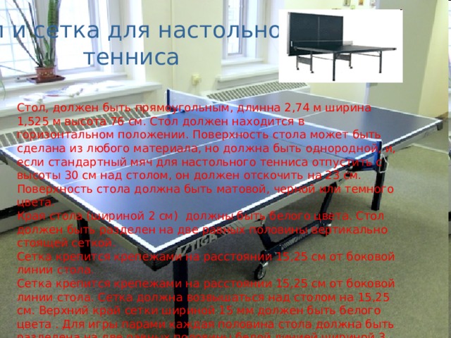 Стол и сетка для настольного тенниса Стол, должен быть прямоугольным, длинна 2,74 м ширина 1,525 м высота 76 см. Стол должен находится в горизонтальном положении. Поверхность стола может быть сделана из любого материала, но должна быть однородной, и, если стандартный мяч для настольного тенниса отпустить с высоты 30 см над столом, он должен отскочить на 23 см. Поверхность стола должна быть матовой, черной или темного цвета. Края стола (шириной 2 см) должны быть белого цвета. Стол должен быть разделен на две равных половины вертикально стоящей сеткой. Сетка крепится крепежами на расстоянии 15,25 см от боковой линии стола. Сетка крепится крепежами на расстоянии 15,25 см от боковой линии стола. Сетка должна возвышаться над столом на 15,25 см. Верхний край сетки шириной 15 мм должен быть белого цвета . Для игры парами каждая половина стола должна быть разделена  на две равных половины белой линией шириной 3 мм 
