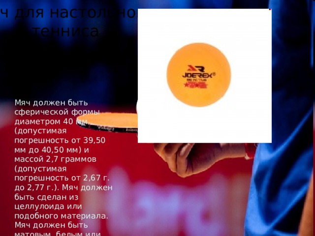 Мяч для настольного тенниса Мяч должен быть сферической формы диаметром 40 мм (допустимая погрешность от 39,50 мм до 40,50 мм) и массой 2,7 граммов (допустимая погрешность от 2,67 г. до 2,77 г.). Мяч должен быть сделан из целлулоида или подобного материала. Мяч должен быть матовым, белым или оранжевым. 