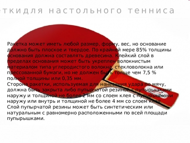 Ракеткидля настольного тенниса Ракетка может иметь любой размер, форму, вес, но основание должно быть плоское и твердое. По крайней мере 85% толщины основания должна составлять древесина. Клейкий слой в пределах основания может быть укреплен волокнистым материалом типа углеродистого волокна, стекловолокна или прессованной бумаги, но не должен быть толще чем 7,5 % полной толщины или 0,35 мм. Сторона ракетки, используемая для нанесения удара по мячу, должна быть закрыта либо пупырчатой резиной с пупырышками наружу и толщиной не более 2 мм со слоем клея c пупырышками наружу или внутрь и толщиной не более 4 мм со слоем клея. Слой пупырчатой резины может быть синтетическим или натуральным с равномерно расположенными по всей площади пупырышками. 