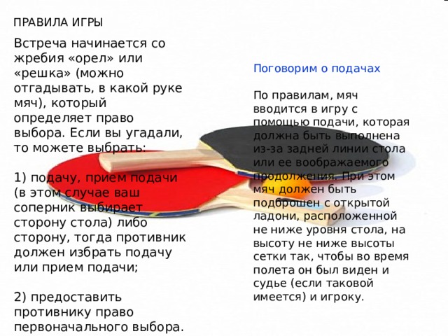 ПРАВИЛА ИГРЫ Встреча начинается со жребия «орел» или «решка» (можно отгадывать, в какой руке мяч), который определяет право выбора. Если вы угадали, то можете выбрать: 1) подачу, прием подачи (в этом случае ваш соперник выбирает сторону стола) либо сторону, тогда противник должен избрать подачу или прием подачи; 2) предоставить противнику право первоначального выбора. Поговорим о подачах По правилам, мяч вводится в игру с помощью подачи, которая должна быть выполнена из-за задней линии стола или ее воображаемого продолжения. При этом мяч должен быть подброшен с открытой ладони, расположенной не ниже уровня стола, на высоту не ниже высоты сетки так, чтобы во время полета он был виден и судье (если таковой имеется) и игроку. 