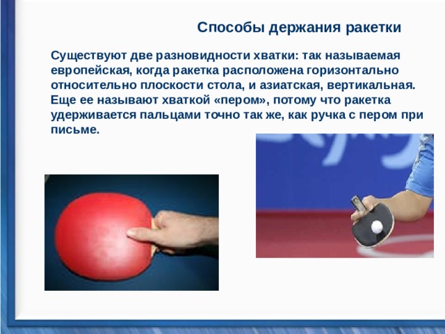 Способы держания ракетки  Существуют две разновидности хватки: так называемая европейская, когда ракетка расположена горизонтально относительно плоскости стола, и азиатская, вертикальная. Еще ее называют хваткой «пером», потому что ракетка удерживается пальцами точно так же, как ручка с пером при письме.    