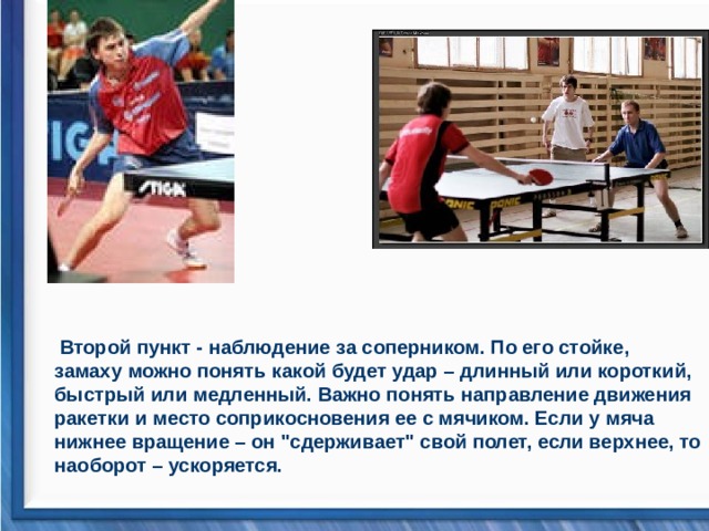   Второй пункт - наблюдение за соперником. По его стойке, замаху можно понять какой будет удар – длинный или короткий, быстрый или медленный. Важно понять направление движения ракетки и место соприкосновения ее с мячиком. Если у мяча нижнее вращение – он 