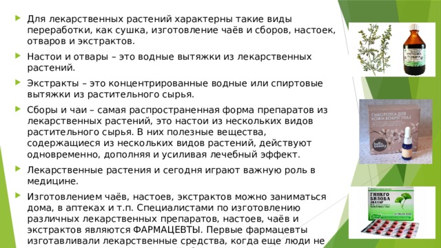 Для лекарственных растений характерны такие виды переработки, как сушка, изготовление чаёв и сборов, настоек, отваров и экстрактов. Настои и отвары – это водные вытяжки из лекарственных растений. Экстракты – это концентрированные водные или спиртовые вытяжки из растительного сырья. Сборы и чаи – самая распространенная форма препаратов из лекарственных растений, это настои из нескольких видов растительного сырья. В них полезные вещества, содержащиеся из нескольких видов растений, действуют одновременно, дополняя и усиливая лечебный эффект. Лекарственные растения и сегодня играют важную роль в медицине. Изготовлением чаёв, настоев, экстрактов можно заниматься дома, в аптеках и т.п. Специалистами по изготовлению различных лекарственных препаратов, настоев, чаёв и экстрактов являются ФАРМАЦЕВТЫ. Первые фармацевты изготавливали лекарственные средства, когда еще люди не умели писать, поэтому записей об их рецептах не сохранилось. Фармацевтами становятся после обучения в медицинских ВУЗах. 