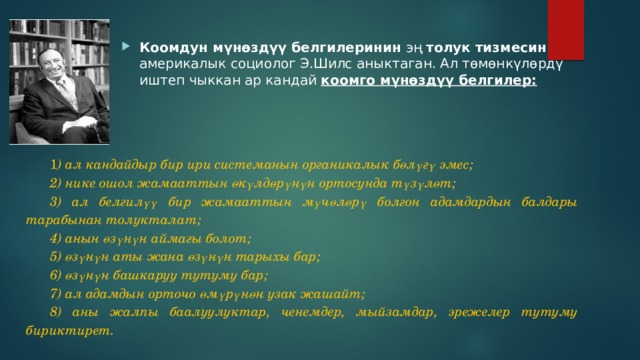 Коомдун мүнөздүү белгилеринин эң толук тизмесин америкалык социолог Э.Шилс аныктаган. Ал төмөнкүлөрдү иштеп чыккан ар кандай коомго мүнөздүү белгилер: 1 ) ал кандайдыр бир ири системанын органикалык б ө л ү г ү  эмес ; 2) нике ошол жамааттын ө к ү лд ө р ү н ү н  ортосун да т ү з ү л ө т ; 3) ал белгил үү  бир  жамааттын  м ү ч ө л ө р ү  болгон  адамдардын  балдары  тарабынан  толукталат ; 4) анын ө з ү н ү н  аймагы  болот ; 5) ө з ү н ү н  аты  жана  ө з ү н ү н  тарыхы  бар ; 6) ө з ү н ү н  башкаруу  тутуму  бар ; 7) ал адамдын орточо ө м ү р ү н ө н  узак  жашайт ; 8) аны жалпы баалуулуктар, ченемдер, мыйзамдар, эрежелер тутуму бириктирет. 