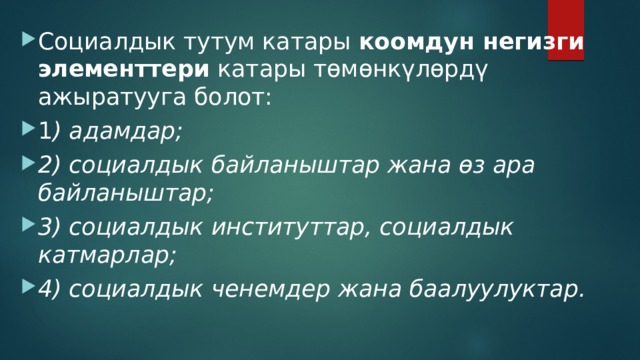 Социалдык тутум катары коомдун негизги элементтери катары төмөнкүлөрдү ажыратууга болот: 1 ) адамдар; 2) социалдык байланыштар жана өз ара байланыштар; 3) социалдык институттар, социалдык катмарлар; 4) социалдык ченемдер жана баалуулуктар. 