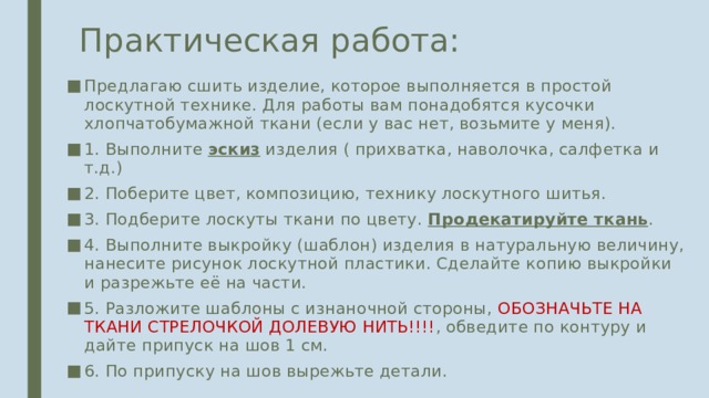 Практическая работа: Предлагаю сшить изделие, которое выполняется в простой лоскутной технике. Для работы вам понадобятся кусочки хлопчатобумажной ткани (если у вас нет, возьмите у меня). 1. Выполните эскиз изделия ( прихватка, наволочка, салфетка и т.д.) 2. Поберите цвет, композицию, технику лоскутного шитья. 3. Подберите лоскуты ткани по цвету. Продекатируйте ткань . 4. Выполните выкройку (шаблон) изделия в натуральную величину, нанесите рисунок лоскутной пластики. Сделайте копию выкройки и разрежьте её на части. 5. Разложите шаблоны с изнаночной стороны, ОБОЗНАЧЬТЕ НА ТКАНИ СТРЕЛОЧКОЙ ДОЛЕВУЮ НИТЬ!!!! , обведите по контуру и дайте припуск на шов 1 см. 6. По припуску на шов вырежьте детали. 
